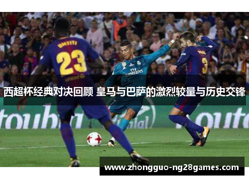 西超杯经典对决回顾 皇马与巴萨的激烈较量与历史交锋 西超杯经典对决回顾 皇马与巴萨的激烈较量与历史交锋