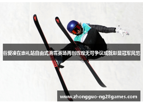 谷爱凌在崇礼站自由式滑雪赛场再创辉煌无可争议成就彰显冠军风范 谷爱凌在崇礼站自由式滑雪赛场再创辉煌无可争议成就彰显冠军风范