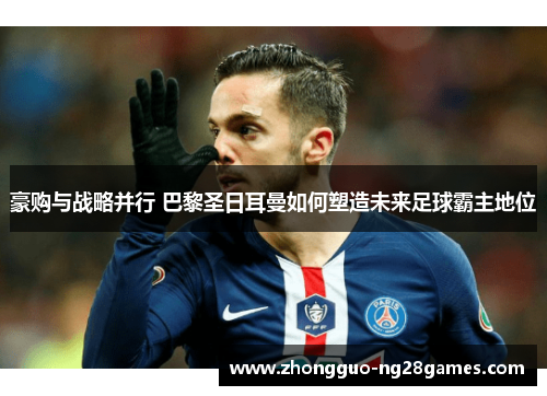 豪购与战略并行 巴黎圣日耳曼如何塑造未来足球霸主地位 豪购与战略并行 巴黎圣日耳曼如何塑造未来足球霸主地位