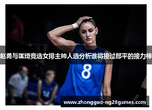 赵勇与匡琦竞选女排主帅人选分析谁将接过郎平的接力棒 赵勇与匡琦竞选女排主帅人选分析谁将接过郎平的接力棒