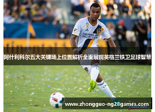 阿什利科尔五大关键场上位置解析全面展现英格兰铁卫足球智慧 阿什利科尔五大关键场上位置解析全面展现英格兰铁卫足球智慧