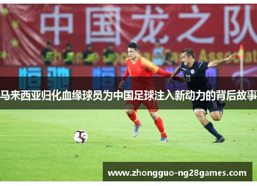 马来西亚归化血缘球员为中国足球注入新动力的背后故事 马来西亚归化血缘球员为中国足球注入新动力的背后故事