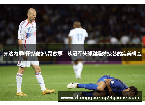齐达内巅峰时刻的传奇故事:从冠军头球到绝妙技艺的完美蜕变 齐达内巅峰时刻的传奇故事:从冠军头球到绝妙技艺的完美蜕变