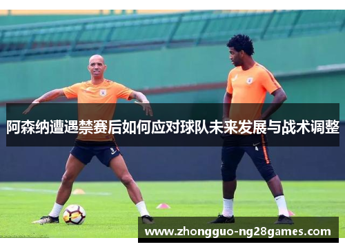 阿森纳遭遇禁赛后如何应对球队未来发展与战术调整 阿森纳遭遇禁赛后如何应对球队未来发展与战术调整