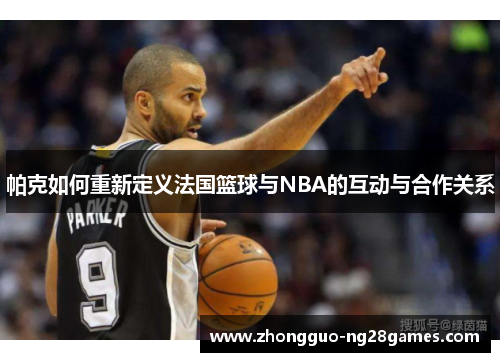 帕克如何重新定义法国篮球与NBA的互动与合作关系