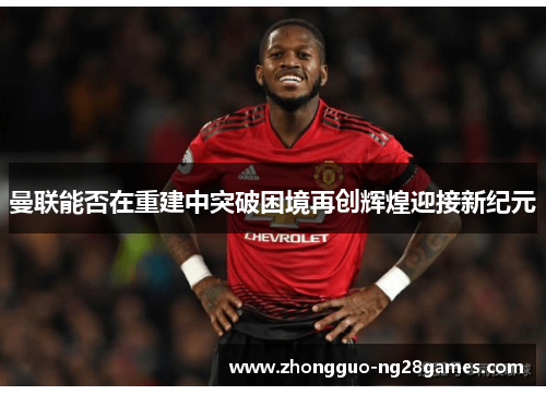 曼联能否在重建中突破困境再创辉煌迎接新纪元