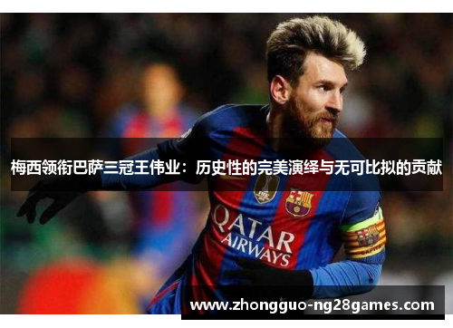 梅西领衔巴萨三冠王伟业：历史性的完美演绎与无可比拟的贡献
