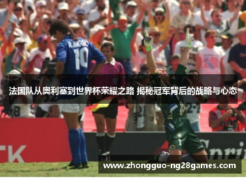 法国队从奥利塞到世界杯荣耀之路 揭秘冠军背后的战略与心态