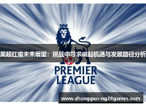 英超红魔未来展望:挑战中寻求崛起机遇与发展路径分析 英超红魔未来展望:挑战中寻求崛起机遇与发展路径分析