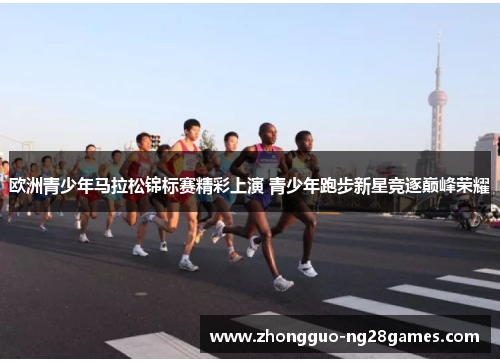 欧洲青少年马拉松锦标赛精彩上演 青少年跑步新星竞逐巅峰荣耀