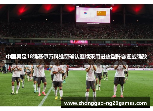 中国男足18强赛伊万科维奇确认继续采用进攻型阵容迎战强敌