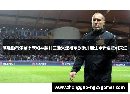 威廉斯蒂尔赛季末和平离开兰斯火速接掌朗斯开启法甲新篇章引关注 威廉斯蒂尔赛季末和平离开兰斯火速接掌朗斯开启法甲新篇章引关注