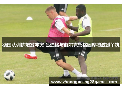 德国队训练爆发冲突 吕迪格与菲尔克鲁格因摩擦激烈争执