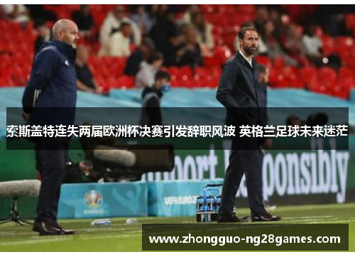 索斯盖特连失两届欧洲杯决赛引发辞职风波 英格兰足球未来迷茫