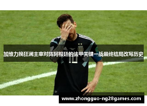 加维力挽狂澜主宰对阵阿根廷的法甲关键一战最终结局改写历史