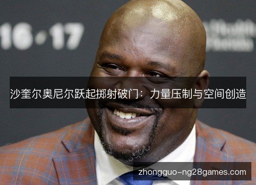 沙奎尔奥尼尔跃起掷射破门:力量压制与空间创造 沙奎尔奥尼尔跃起掷射破门:力量压制与空间创造